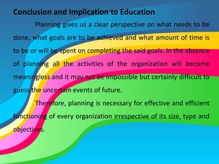 Conclusion and Implication to Education
Planning gives us a clear perspective on what needs to be
done, what goals are to be achieved and what amount of time is
to be or will be spent on completing the said goals. In the absence
of planning all the activities of the organization will become
meaningless and it may not be impossible but certainly difficult to
guess the uncertain events of future.
Therefore, planning is necessary for effective and efficient
functioning of every organization irrespective of its size, type and
objectives.
 