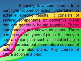 Planning is a commitment to a
particular course of action undertaken to
achieve specific results. It consists of
several components or derivative plans
that are generally bound together. These
components are known as plans. There
can be several types of plans. It is easy to
see a major plan such as establishing a
new enterprise but some future courses of
actions are also plans. Any course of
future action is a plan.
 