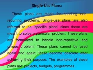 Single-Use Plans:
These plans are made for handling non-
recurring problems. Single-use plans are also
referred to as ‘specific plans’ since these are
meant to solve a particular problem. These plans
are formulated to handle non-repetitive and
unique problem. These plans cannot be used
again and again; these become obsolete after
achieving their purpose. The examples of these
plans are: projects, budgets, programmes.
 