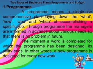 Two Types of Single-use Plans: Programmes and Budget
1.Programmes
A programme means a single-use
comprehensive plan laying down the ‘what’,
‘how’, ‘who’ and ‘when’ of accomplishing a
specific job. Through programme the managers
are informed in advance about various needs so
that there is no problem in future.
The moment a work is completed for
which the programme has been designed, its
utility ends. In other words, a new programme is
designed for every new work.
 