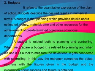 2. Budgets
It refers to the quantitative expression of the plan
of action. Budgets describe the desired results in numerical
terms. A budget is that planning which provides details about
estimated money, material, time and other resources for the
achievement of pre-determined objectives of various
departments
A budget is related both to planning and controlling.
When we prepare a budget it is related to planning and when
we use it as a tool to measure the deviations, it gets connected
with controlling. In this way the manager compares the actual
progress with the figures given in the budget and the
 