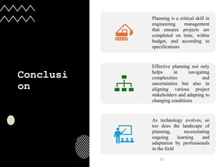 Conclusi
on
11
Planning is a critical skill in
engineering management
that ensures projects are
completed on time, within
budget, and according to
specifications
Effective planning not only
helps in navigating
complexities and
uncertainties but also in
aligning various project
stakeholders and adapting to
changing conditions
As technology evolves, so
too does the landscape of
planning, necessitating
ongoing learning and
adaptation by professionals
in the field
 