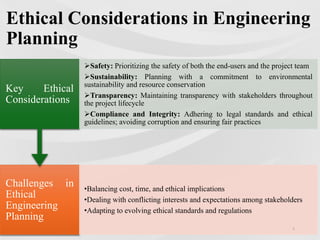 Ethical Considerations in Engineering
Planning
Challenges in
Ethical
Engineering
Planning
•Balancing cost, time, and ethical implications
•Dealing with conflicting interests and expectations among stakeholders
•Adapting to evolving ethical standards and regulations
Key Ethical
Considerations
Safety: Prioritizing the safety of both the end-users and the project team
Sustainability: Planning with a commitment to environmental
sustainability and resource conservation
Transparency: Maintaining transparency with stakeholders throughout
the project lifecycle
Compliance and Integrity: Adhering to legal standards and ethical
guidelines; avoiding corruption and ensuring fair practices
8
 