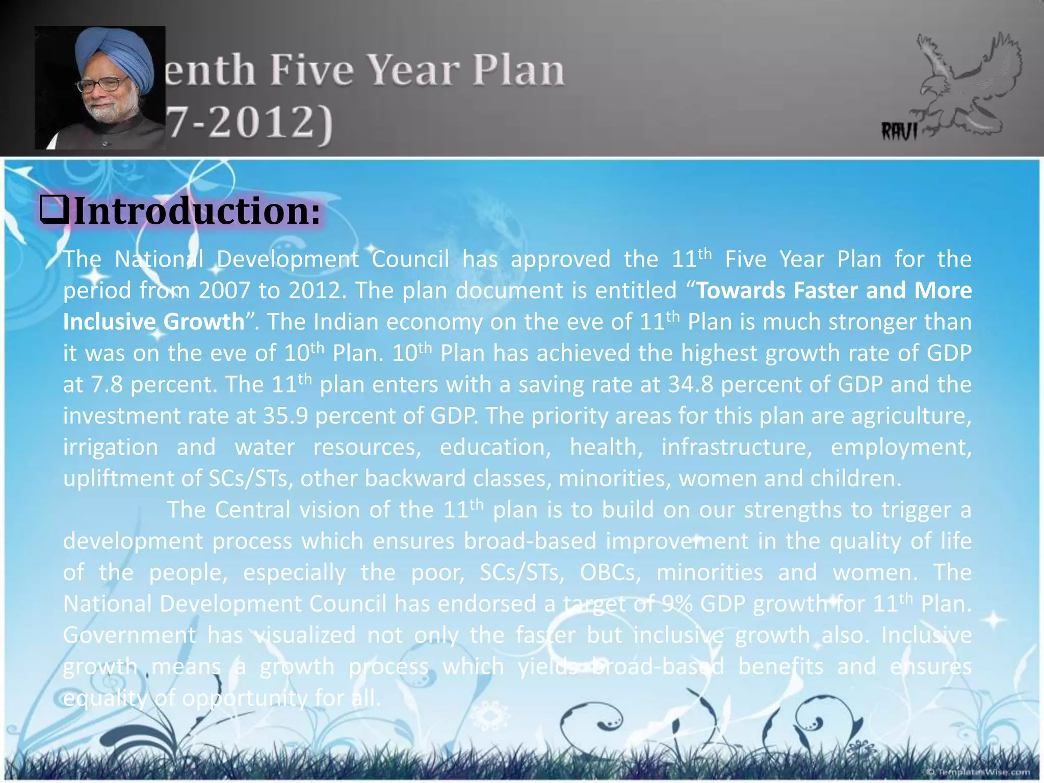 Introduction:
 The National Development Council has approved the 11th Five Year Plan for the
 period from 2007 to 2012. The plan document is entitled “Towards Faster and More
 Inclusive Growth”. The Indian economy on the eve of 11th Plan is much stronger than
 it was on the eve of 10th Plan. 10th Plan has achieved the highest growth rate of GDP
 at 7.8 percent. The 11th plan enters with a saving rate at 34.8 percent of GDP and the
 investment rate at 35.9 percent of GDP. The priority areas for this plan are agriculture,
 irrigation and water resources, education, health, infrastructure, employment,
 upliftment of SCs/STs, other backward classes, minorities, women and children.
           The Central vision of the 11th plan is to build on our strengths to trigger a
 development process which ensures broad-based improvement in the quality of life
 of the people, especially the poor, SCs/STs, OBCs, minorities and women. The
 National Development Council has endorsed a target of 9% GDP growth for 11th Plan.
 Government has visualized not only the faster but inclusive growth also. Inclusive
 growth means a growth process which yields broad-based benefits and ensures
 equality of opportunity for all.

                                                                                             17
 