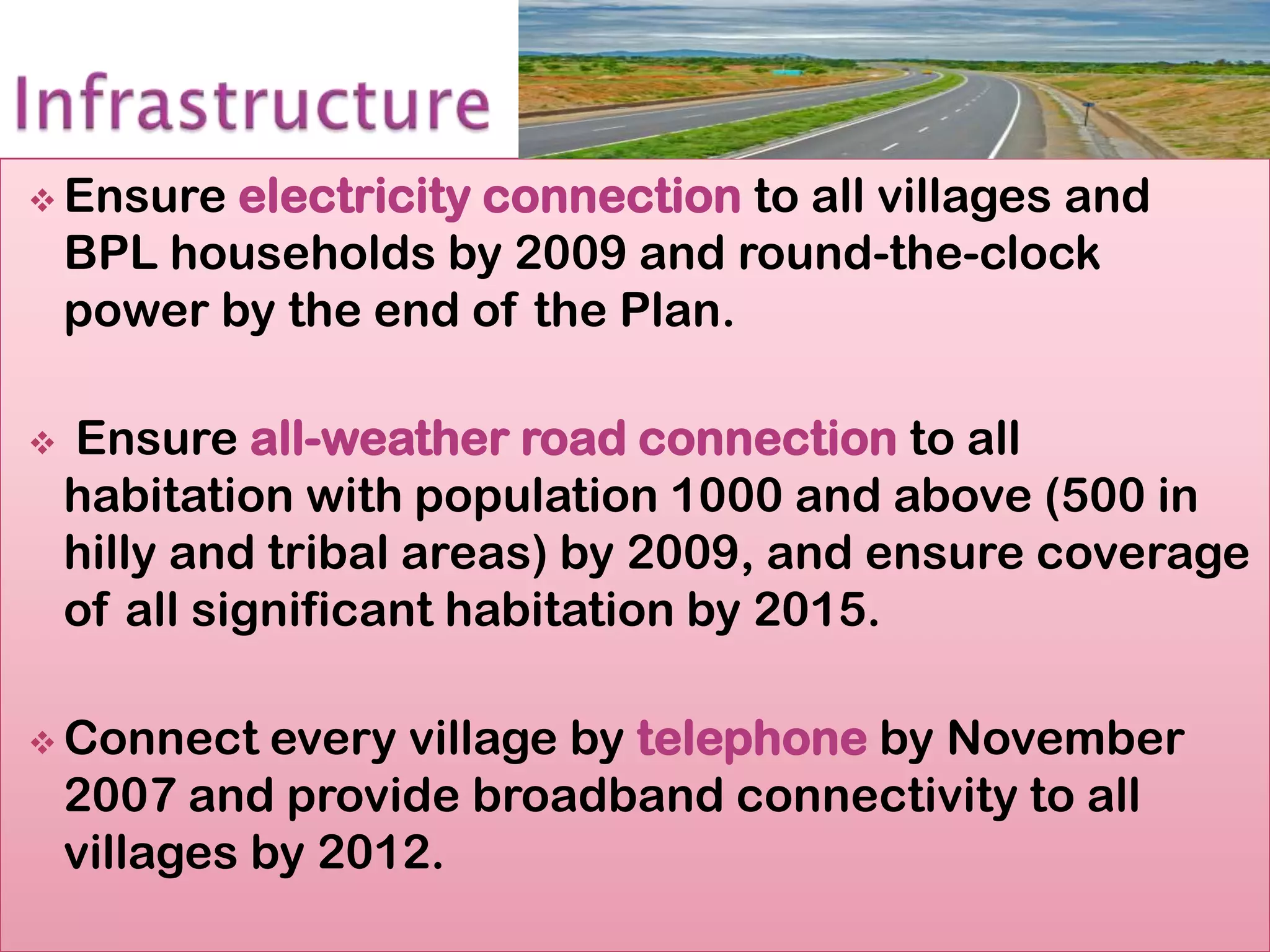  Ensure   electricity connection to all villages and
    BPL households by 2009 and round-the-clock
    power by the end of the Plan.

   Ensure all-weather road connection to all
    habitation with population 1000 and above (500 in
    hilly and tribal areas) by 2009, and ensure coverage
    of all significant habitation by 2015.

 Connect     every village by telephone by November
    2007 and provide broadband connectivity to all
    villages by 2012.
 