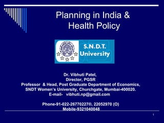 Planning in India &  Health Policy Dr. Vibhuti Patel,  Director, PGSR Professor  & Head, Post Graduate Department of Economics, SNDT Women’s University, Churchgate, Mumbai-400020. E-mail-  vibhuti.np@gmail.com  Phone-91-022-26770227®, 22052970 (O) Mobile-9321040048 