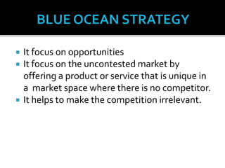  It focus on opportunities
 It focus on the uncontested market by
offering a product or service that is unique in
a market space where there is no competitor.
 It helps to make the competition irrelevant.
 