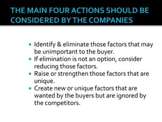  Identify & eliminate those factors that may
be unimportant to the buyer.
 If elimination is not an option, consider
reducing those factors.
 Raise or strengthen those factors that are
unique.
 Create new or unique factors that are
wanted by the buyers but are ignored by
the competitors.
 