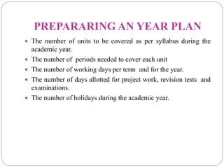 PREPARARING AN YEAR PLAN
 The number of units to be covered as per syllabus during the
academic year.
 The number of periods needed to cover each unit
 The number of working days per term and for the year.
 The number of days allotted for project work, revision tests and
examinations.
 The number of holidays during the academic year.
 