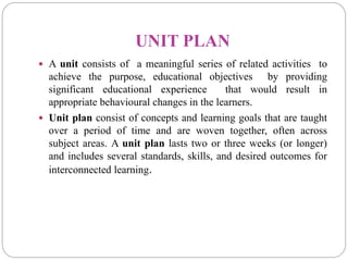 UNIT PLAN
 A unit consists of a meaningful series of related activities to
achieve the purpose, educational objectives by providing
significant educational experience that would result in
appropriate behavioural changes in the learners.
 Unit plan consist of concepts and learning goals that are taught
over a period of time and are woven together, often across
subject areas. A unit plan lasts two or three weeks (or longer)
and includes several standards, skills, and desired outcomes for
interconnected learning.
 
