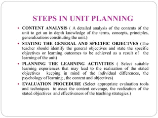 STEPS IN UNIT PLANNING
 CONTENT ANALYSIS ( A detailed analysis of the contents of the
unit to get an in depth knowledge of the terms, concepts, principles,
generalizations constituting the unit.)
 STATING THE GENERAL AND SPECIFIC OBJECTVES (The
teacher should identify the general objectives and state the specific
objectives or learning outcomes to be achieved as a result of the
learning of the unit)
 PLANNING THE LEARNING ACTIVITIES ( Select suitable
learning experiences that may lead to the realization of the stated
objectives keeping in mind of the individual differences, the
psychology of learning , the content and objectives)
 EVALUATION PROCEDURE (Select appropriate evaluation tools
and techniques to asses the content coverage, the realization of the
stated objectives and effectiveness of the teaching strategies.)
 