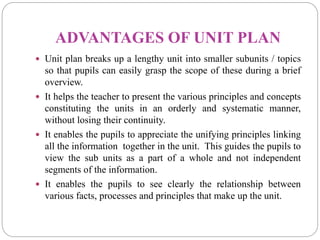 ADVANTAGES OF UNIT PLAN
 Unit plan breaks up a lengthy unit into smaller subunits / topics
so that pupils can easily grasp the scope of these during a brief
overview.
 It helps the teacher to present the various principles and concepts
constituting the units in an orderly and systematic manner,
without losing their continuity.
 It enables the pupils to appreciate the unifying principles linking
all the information together in the unit. This guides the pupils to
view the sub units as a part of a whole and not independent
segments of the information.
 It enables the pupils to see clearly the relationship between
various facts, processes and principles that make up the unit.
 