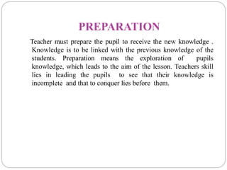 PREPARATION
Teacher must prepare the pupil to receive the new knowledge .
Knowledge is to be linked with the previous knowledge of the
students. Preparation means the exploration of pupils
knowledge, which leads to the aim of the lesson. Teachers skill
lies in leading the pupils to see that their knowledge is
incomplete and that to conquer lies before them.
 