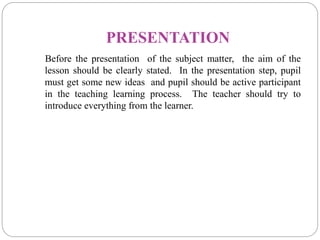 PRESENTATION
Before the presentation of the subject matter, the aim of the
lesson should be clearly stated. In the presentation step, pupil
must get some new ideas and pupil should be active participant
in the teaching learning process. The teacher should try to
introduce everything from the learner.
 