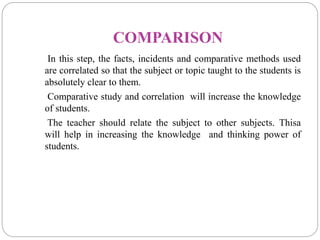 COMPARISON
In this step, the facts, incidents and comparative methods used
are correlated so that the subject or topic taught to the students is
absolutely clear to them.
Comparative study and correlation will increase the knowledge
of students.
The teacher should relate the subject to other subjects. Thisa
will help in increasing the knowledge and thinking power of
students.
 
