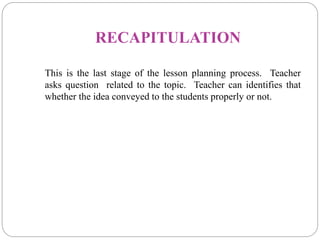 RECAPITULATION
This is the last stage of the lesson planning process. Teacher
asks question related to the topic. Teacher can identifies that
whether the idea conveyed to the students properly or not.
 