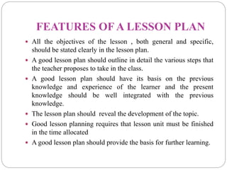 FEATURES OF A LESSON PLAN
 All the objectives of the lesson , both general and specific,
should be stated clearly in the lesson plan.
 A good lesson plan should outline in detail the various steps that
the teacher proposes to take in the class.
 A good lesson plan should have its basis on the previous
knowledge and experience of the learner and the present
knowledge should be well integrated with the previous
knowledge.
 The lesson plan should reveal the development of the topic.
 Good lesson planning requires that lesson unit must be finished
in the time allocated
 A good lesson plan should provide the basis for further learning.
 