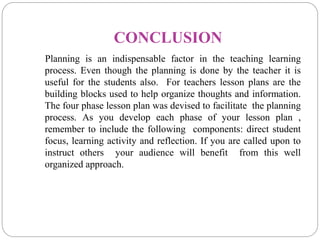 CONCLUSION
Planning is an indispensable factor in the teaching learning
process. Even though the planning is done by the teacher it is
useful for the students also. For teachers lesson plans are the
building blocks used to help organize thoughts and information.
The four phase lesson plan was devised to facilitate the planning
process. As you develop each phase of your lesson plan ,
remember to include the following components: direct student
focus, learning activity and reflection. If you are called upon to
instruct others your audience will benefit from this well
organized approach.
 
