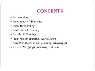 CONTENTS
 Introduction
 Importance of Planning
 Need for Planning
 Instructional Planning
 Levels of Planning
 Year Plan (Preparation, Advantages)
 Unit Plan (Steps in unit planning, advantages)
 Lesson Plan (steps, functions, features)
 