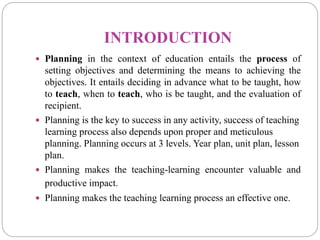 INTRODUCTION
 Planning in the context of education entails the process of
setting objectives and determining the means to achieving the
objectives. It entails deciding in advance what to be taught, how
to teach, when to teach, who is be taught, and the evaluation of
recipient.
 Planning is the key to success in any activity, success of teaching
learning process also depends upon proper and meticulous
planning. Planning occurs at 3 levels. Year plan, unit plan, lesson
plan.
 Planning makes the teaching-learning encounter valuable and
productive impact.
 Planning makes the teaching learning process an effective one.
 