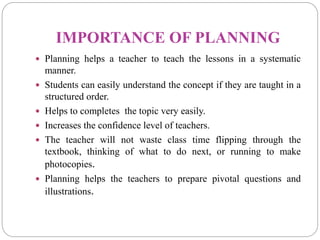 IMPORTANCE OF PLANNING
 Planning helps a teacher to teach the lessons in a systematic
manner.
 Students can easily understand the concept if they are taught in a
structured order.
 Helps to completes the topic very easily.
 Increases the confidence level of teachers.
 The teacher will not waste class time flipping through the
textbook, thinking of what to do next, or running to make
photocopies.
 Planning helps the teachers to prepare pivotal questions and
illustrations.
 