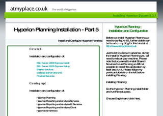 Page 1 Hyperion Planning Installation - Part 5 Install and Configure Hyperion Planning Hyperion Planning -  Installation and Configuration Before we install Hyperion Planning we need to configure IIS, further details can be found on my blog for this tutorial at  http:// www.atmyplace.co.uk   Just to let you know in advance, during the install of Hyperion Planning you will need to reboot your machine. Please note that you need to install Shared Services to run Planning so it’s not possible to install this application by itself and run it. Please follow my previous tutorials on the left before installing Planning. Installing Planning: Go the Hyperion Planning install folder and run the setup.exe.  Choose English and click Next. Installing Hyperion System 9.3.1 Covered: Installation and configuration of: SQL Server 2008 Express Install SQL Server 2008 Express Setup Shared Services Essbase Server and EAS  Provider Services  Coming up : Installation and configuration of: Hyperion Planning  Hyperion Reporting and Analysis Services Hyperion Reporting and Analysis UI Services Hyperion Reporting and Analysis Client Hyperion SmartView 