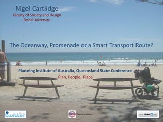 Nigel Cartlidge
Faculty of Society and Design
Bond University
Planning Institute of Australia, Queensland State Conference
Plan, People, Place
The Oceanway, Promenade or a Smart Transport Route?
Copyright Nigel Cartlidge 2014
 