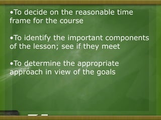 •To decide on the reasonable time 
frame for the course 
•To identify the important components 
of the lesson; see if they meet 
•To determine the appropriate 
approach in view of the goals 
 