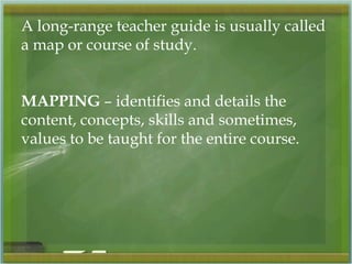 A long-range teacher guide is usually called 
a map or course of study. 
MAPPING – identifies and details the 
content, concepts, skills and sometimes, 
values to be taught for the entire course. 
 