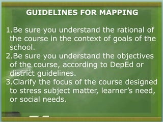 GUIDELINES FOR MAPPING 
1.Be sure you understand the rational of 
the course in the context of goals of the 
school. 
2.Be sure you understand the objectives 
of the course, according to DepEd or 
district guidelines. 
3.Clarify the focus of the course designed 
to stress subject matter, learner’s need, 
or social needs. 
 