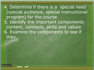 4. Determine if there is a special need 
(special audience, special instructional 
program) for the course 
5. Identify the important components: 
content, concepts, skills and values 
6. Examine the components to see if 
they 
 