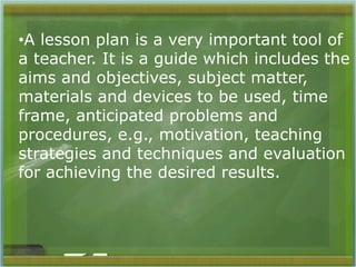 •A lesson plan is a very important tool of 
a teacher. It is a guide which includes the 
aims and objectives, subject matter, 
materials and devices to be used, time 
frame, anticipated problems and 
procedures, e.g., motivation, teaching 
strategies and techniques and evaluation 
for achieving the desired results. 
 