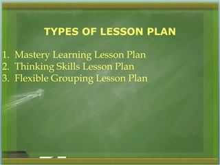 TYPES OF LESSON PLAN 
1. Mastery Learning Lesson Plan 
2. Thinking Skills Lesson Plan 
3. Flexible Grouping Lesson Plan 
 