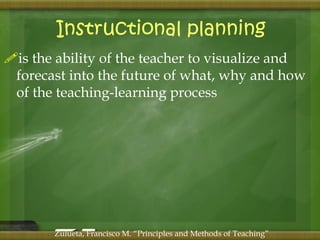 Instructional planning 
is the ability of the teacher to visualize and 
forecast into the future of what, why and how 
of the teaching-learning process 
Zulueta, Francisco M. “Principles and Methods of Teaching” 
 