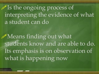 Is the ongoing process of 
interpreting the evidence of what 
a student can do 
Means finding out what 
students know and are able to do. 
Its emphasis is on observation of 
what is happening now 
 