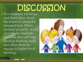 DISCUSSION 
It is students’ exchange 
and share ideas about 
the lesson or about the 
assigned task. When 
planned properly, it can 
provide the students 
activities that will help 
develop thinking skills 
and allow them to 
engage in higher-level 
thinking. 
 
