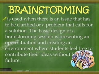 BRAINSTORMING 
is used when there is an issue that has 
to be clarified or a problem that calls for 
a solution. The basic design of a 
brainstorming session is presenting an 
open situation and creating an 
environment where students feel free to 
contribute their ideas without fear and 
failure. 
 
