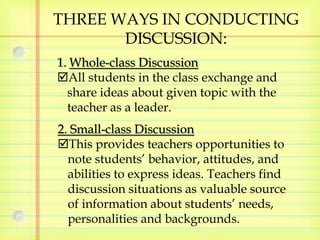 THREE WAYS IN CONDUCTING 
DISCUSSION: 
1. Whole-class Discussion 
All students in the class exchange and 
share ideas about given topic with the 
teacher as a leader. 
2. Small-class Discussion 
This provides teachers opportunities to 
note students’ behavior, attitudes, and 
abilities to express ideas. Teachers find 
discussion situations as valuable source 
of information about students’ needs, 
personalities and backgrounds. 
 