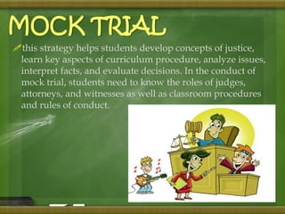 MOCK TRIAL 
this strategy helps students develop concepts of justice, 
learn key aspects of curriculum procedure, analyze issues, 
interpret facts, and evaluate decisions. In the conduct of 
mock trial, students need to know the roles of judges, 
attorneys, and witnesses as well as classroom procedures 
and rules of conduct. 
 