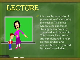  it is a well-prepared oral 
presentation of a lesson by 
the teacher. This most 
widely used exposition 
strategy when properly 
organized and planned for. 
This is a teacher-directed 
strategy designed to help 
learners understand 
relationships in organized 
bodies of knowledge. 
LECTURE 
