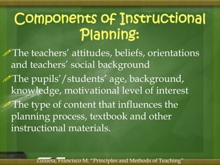 Components of Instructional 
Planning: 
The teachers’ attitudes, beliefs, orientations 
and teachers’ social background 
The pupils’/students’ age, background, 
knowledge, motivational level of interest 
The type of content that influences the 
planning process, textbook and other 
instructional materials. 
Zulueta, Francisco M. “Principles and Methods of Teaching” 
 