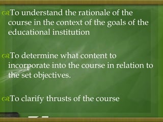 To understand the rationale of the 
course in the context of the goals of the 
educational institution 
To determine what content to 
incorporate into the course in relation to 
the set objectives. 
To clarify thrusts of the course 
 