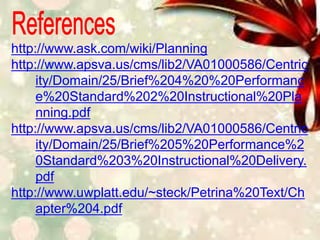 http://www.ask.com/wiki/Planning
http://www.apsva.us/cms/lib2/VA01000586/Centric
ity/Domain/25/Brief%204%20%20Performanc
e%20Standard%202%20Instructional%20Pla
nning.pdf
http://www.apsva.us/cms/lib2/VA01000586/Centric
ity/Domain/25/Brief%205%20Performance%2
0Standard%203%20Instructional%20Delivery.
pdf
http://www.uwplatt.edu/~steck/Petrina%20Text/Ch
apter%204.pdf
 