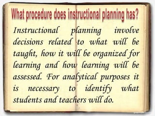 Instructional planning involve
decisions related to what will be
taught, how it will be organized for
learning and how learning will be
assessed. For analytical purposes it
is necessary to identify what
students and teachers will do.
 