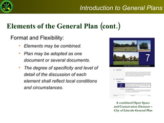 Elements of the General Plan (cont.) Format and Flexibility:   Elements may be combined.  Plan may be adopted as one document or several documents.  The degree of specificity and level of detail of the discussion of each element shall reflect local conditions and circumstances.  A combined Open Space and Conservation Element –  City of Lincoln General Plan  Introduction to General Plans 