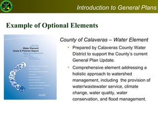 Example of Optional Elements County of Calaveras – Water Element  Prepared by Calaveras County Water District to support the County’s current General Plan Update.  Comprehensive element addressing a holistic approach to watershed management, including  the provision of water/wastewater service, climate change, water quality, water conservation, and flood management.  Introduction to General Plans 
