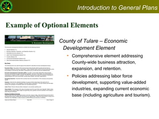 Example of Optional Elements  County of Tulare – Economic Development Element  Comprehensive element addressing County-wide business attraction, expansion, and retention. Policies addressing labor force development, supporting value-added industries, expanding current economic base (including agriculture and tourism).  Introduction to General Plans 