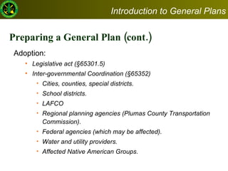 Preparing a General Plan (cont.) Adoption:  Legislative act (§65301.5) Inter-governmental Coordination (§65352) Cities, counties, special districts.  School districts.  LAFCO Regional planning agencies (Plumas County Transportation Commission).  Federal agencies (which may be affected). Water and utility providers. Affected Native American Groups.  Introduction to General Plans 