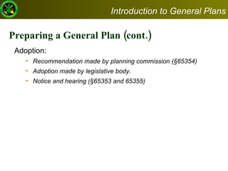 Preparing a General Plan (cont.) Adoption:  Recommendation made by planning commission (§65354) Adoption made by legislative body. Notice and hearing (§65353 and 65355) Introduction to General Plans 