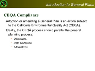 CEQA Compliance  Adoption or amending a General Plan is an action subject to the California Environmental Quality Act (CEQA). Ideally, the CEQA process should parallel the general planning process.  Objectives.  Data Collection. Alternatives. Introduction to General Plans 